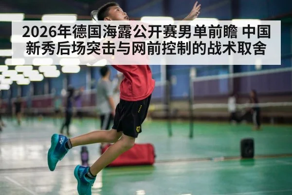 2026年德国海露公开赛男单前瞻 中国新秀后场突击与网前控制的战术取舍 - jiuyouhui