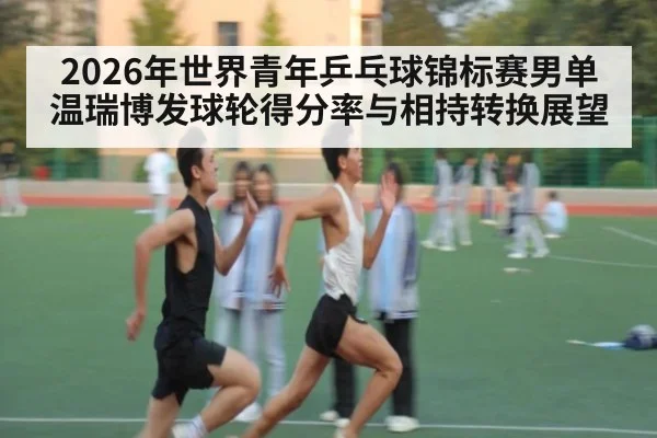 2026年世界青年乒乓球锦标赛男单 温瑞博发球轮得分率与相持转换展望 - jiuyouhui